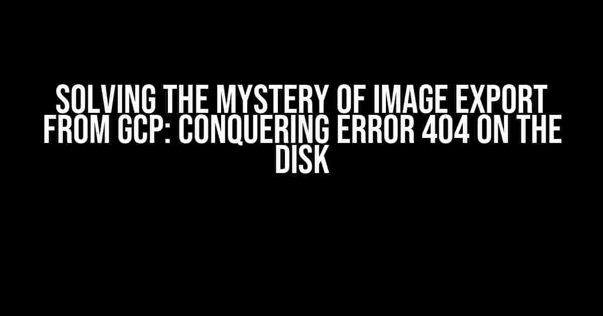 Solving the Mystery of Image Export from GCP: Conquering Error 404 on the Disk